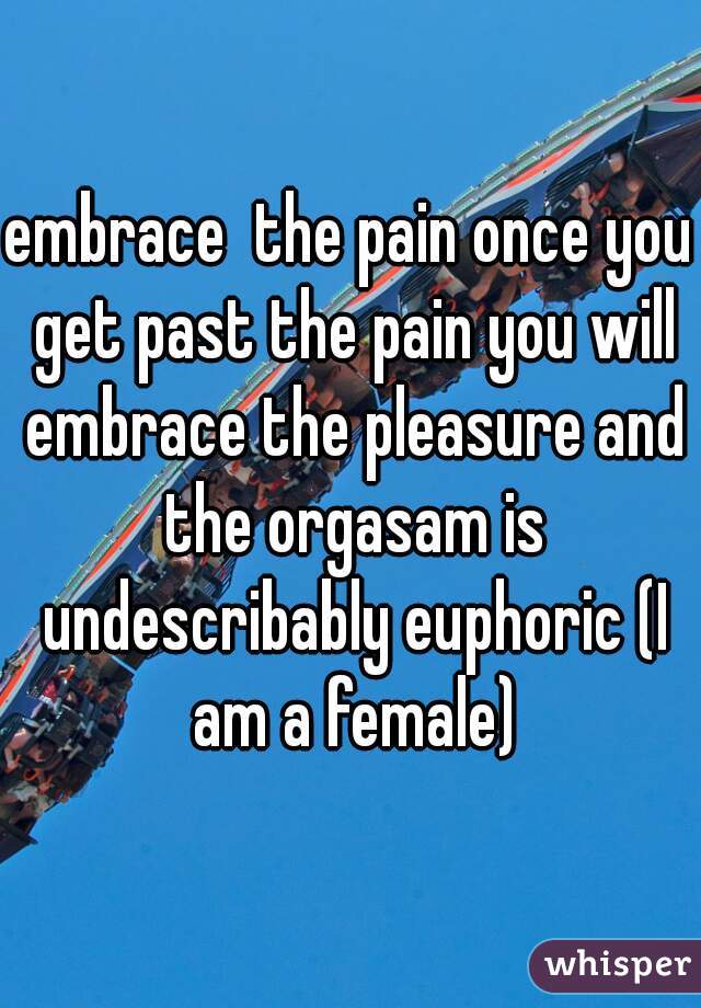 embrace  the pain once you get past the pain you will embrace the pleasure and the orgasam is undescribably euphoric (I am a female)