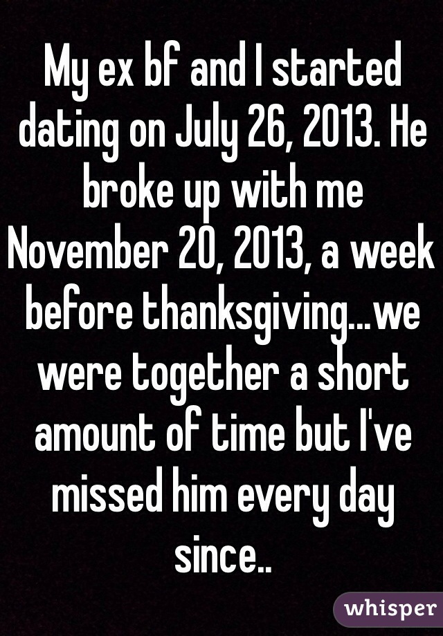 My ex bf and I started dating on July 26, 2013. He broke up with me November 20, 2013, a week before thanksgiving...we were together a short amount of time but I've missed him every day since..