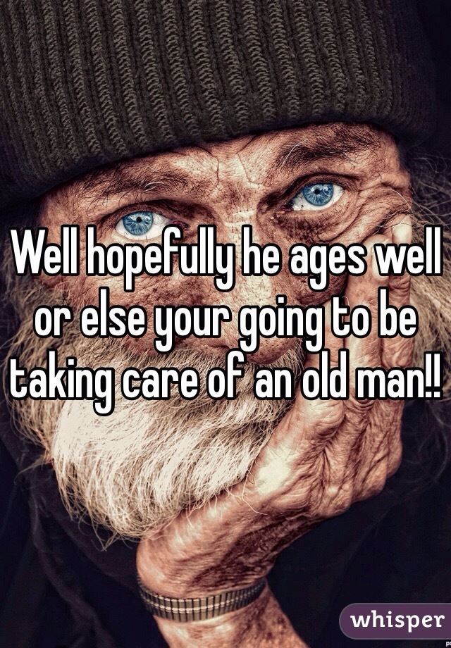 Well hopefully he ages well or else your going to be taking care of an old man!! 