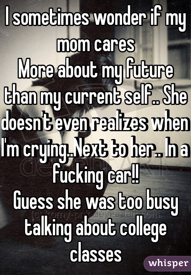 I sometimes wonder if my mom cares
More about my future than my current self.. She doesn't even realizes when I'm crying..Next to her.. In a fucking car!!
Guess she was too busy talking about college classes