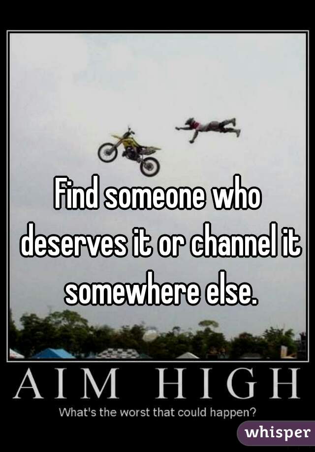 Find someone who deserves it or channel it somewhere else.