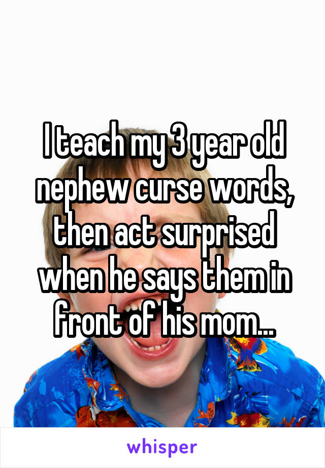 I teach my 3 year old nephew curse words, then act surprised when he says them in front of his mom...