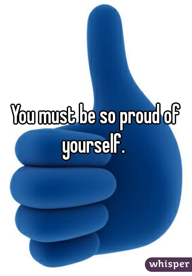 You must be so proud of yourself.  