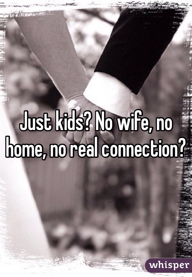 Just kids? No wife, no home, no real connection? 