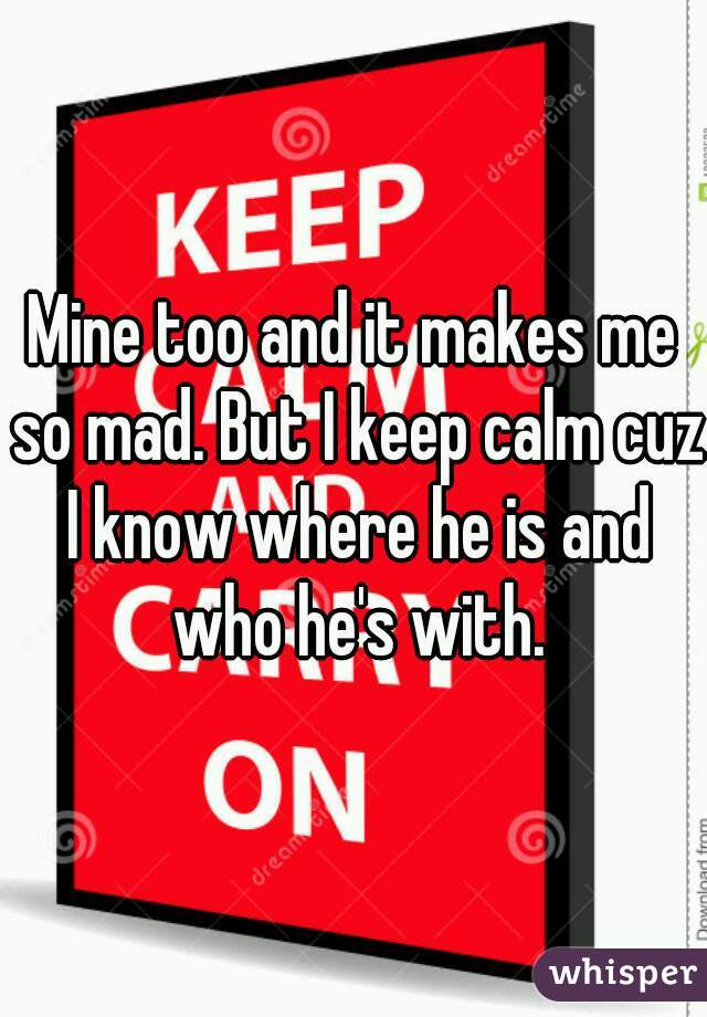 Mine too and it makes me so mad. But I keep calm cuz I know where he is and who he's with.