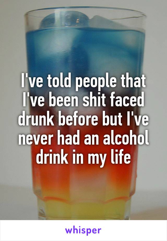 I've told people that I've been shit faced drunk before but I've never had an alcohol drink in my life