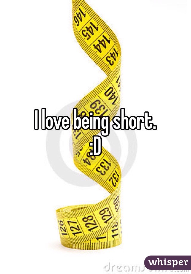 I love being short. 
:D