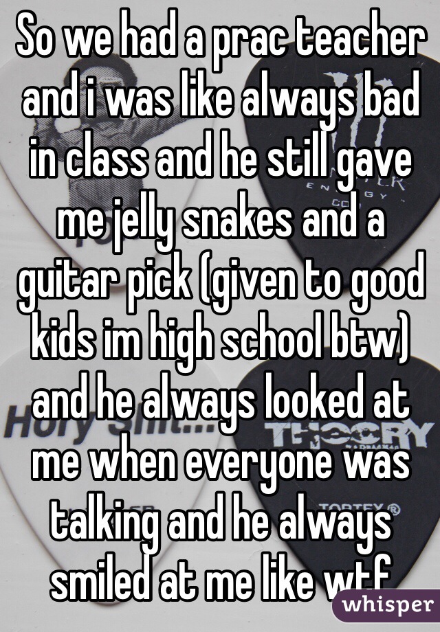 So we had a prac teacher and i was like always bad in class and he still gave me jelly snakes and a guitar pick (given to good kids im high school btw) and he always looked at me when everyone was talking and he always smiled at me like wtf