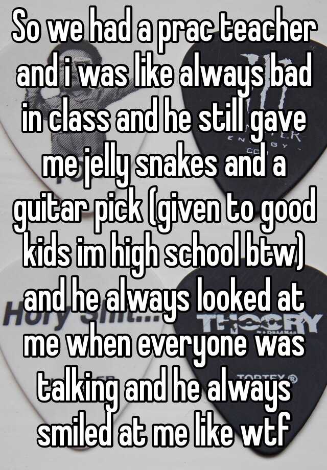 So we had a prac teacher and i was like always bad in class and he still gave me jelly snakes and a guitar pick (given to good kids im high school btw) and he always looked at me when everyone was talking and he always smiled at me like wtf