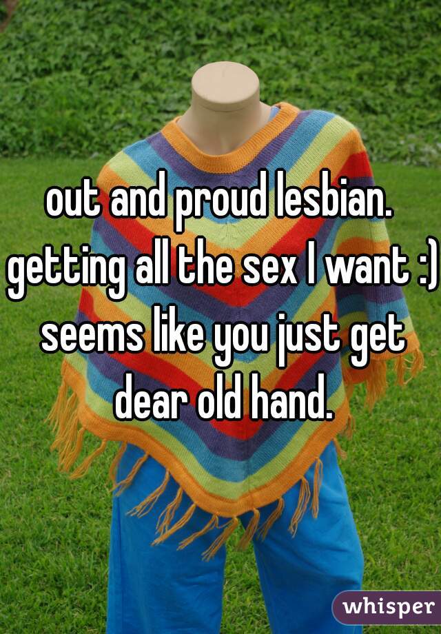 out and proud lesbian. getting all the sex I want :) seems like you just get dear old hand.