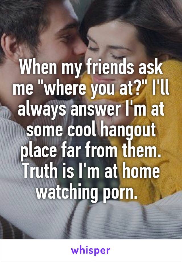 When my friends ask me "where you at?" I'll always answer I'm at some cool hangout place far from them. Truth is I'm at home watching porn.  