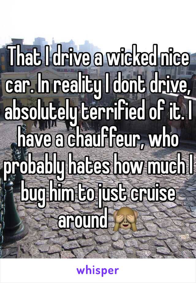That I drive a wicked nice car. In reality I dont drive, absolutely terrified of it. I have a chauffeur, who probably hates how much I bug him to just cruise around 🙈  