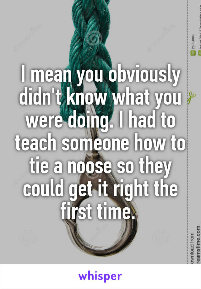 I mean you obviously didn't know what you were doing. I had to teach someone how to tie a noose so they could get it right the first time. 