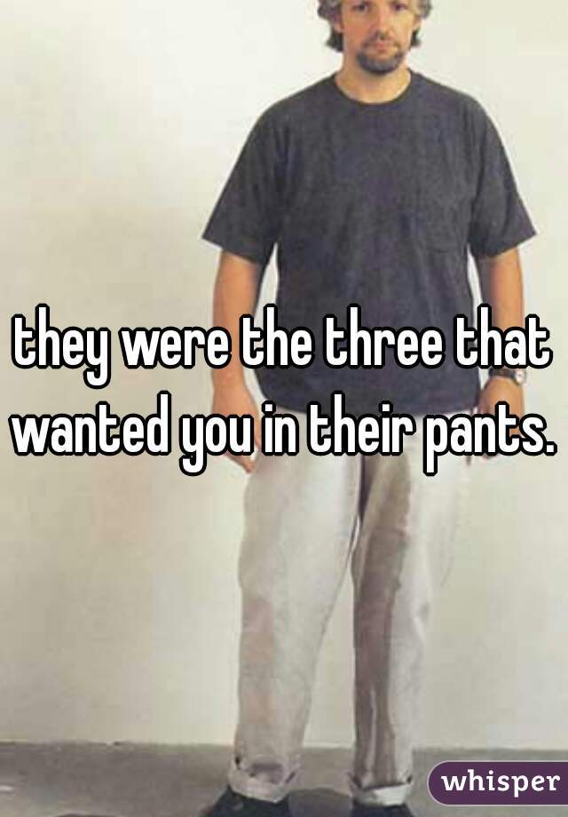 they were the three that wanted you in their pants. 