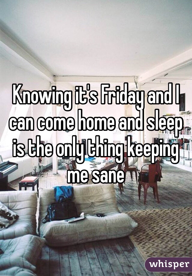 Knowing it's Friday and I can come home and sleep is the only thing keeping me sane 