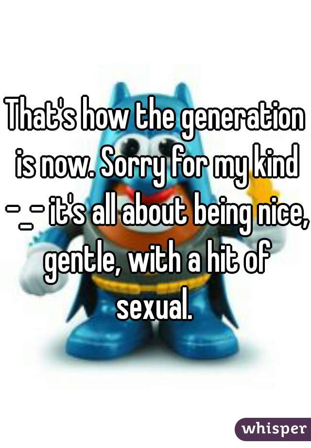 That's how the generation is now. Sorry for my kind -_- it's all about being nice, gentle, with a hit of sexual. 