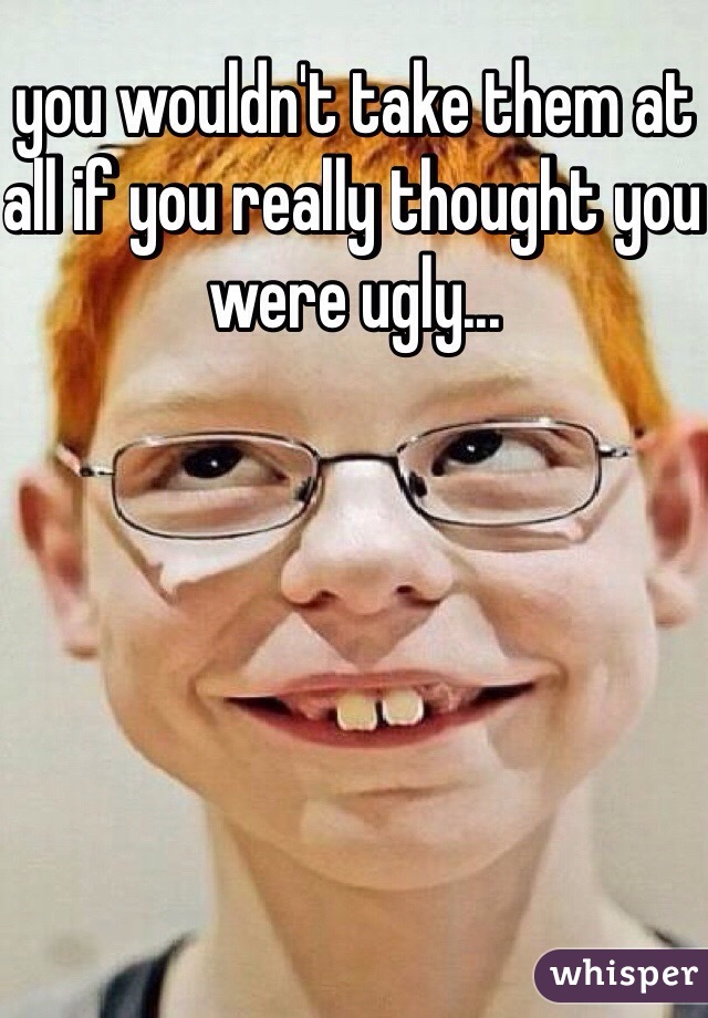 you wouldn't take them at all if you really thought you were ugly...