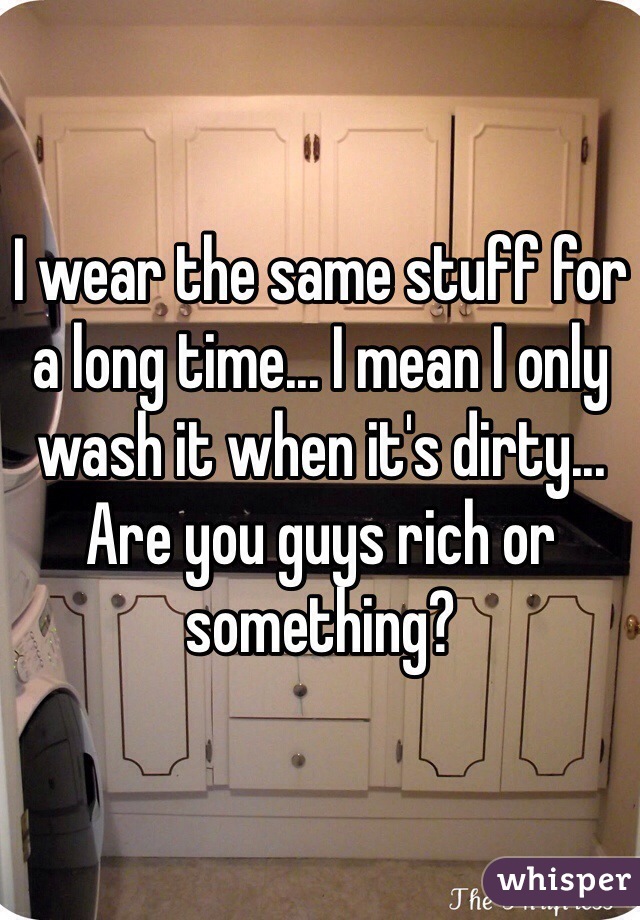 I wear the same stuff for a long time... I mean I only wash it when it's dirty... Are you guys rich or something? 