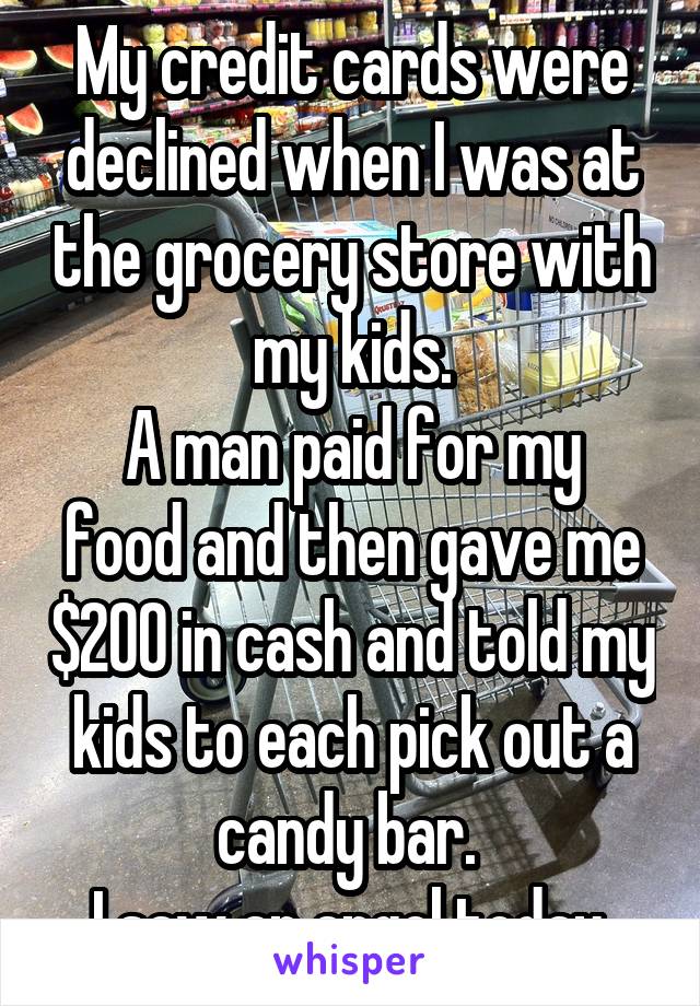 My credit cards were declined when I was at the grocery store with my kids.
A man paid for my food and then gave me $200 in cash and told my kids to each pick out a candy bar. 
I saw an angel today.