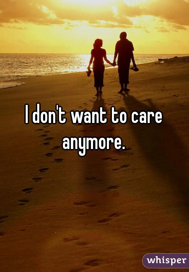 I don't want to care anymore. 