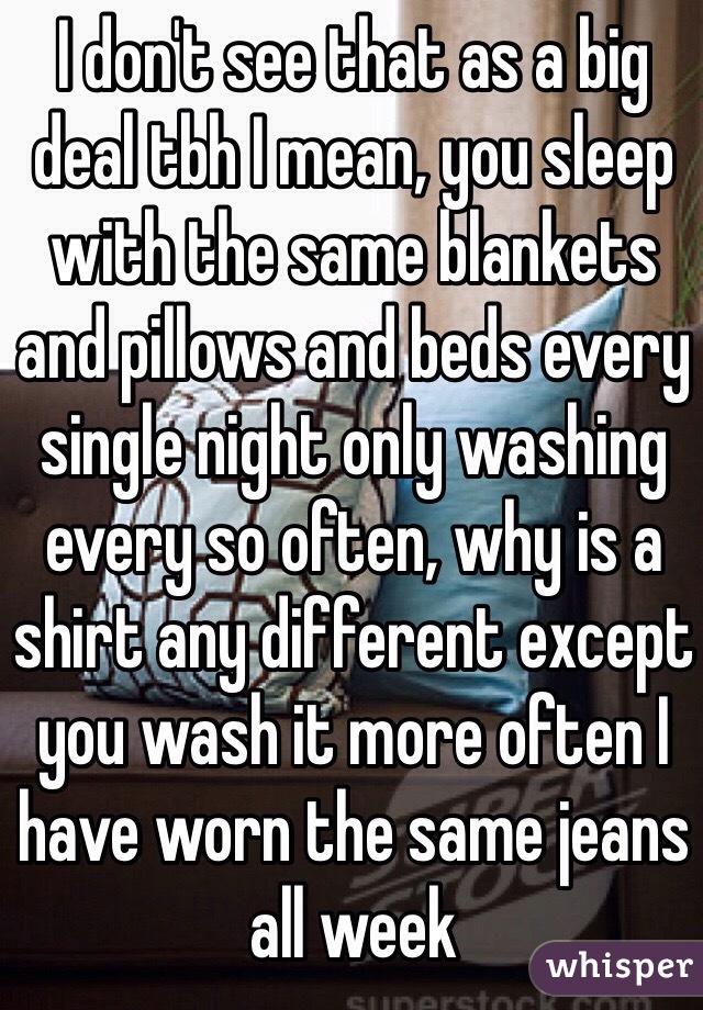 I don't see that as a big deal tbh I mean, you sleep with the same blankets and pillows and beds every single night only washing every so often, why is a shirt any different except you wash it more often I have worn the same jeans all week