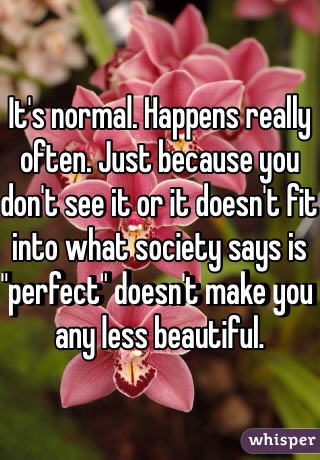 It's normal. Happens really often. Just because you don't see it or it doesn't fit into what society says is "perfect" doesn't make you any less beautiful.