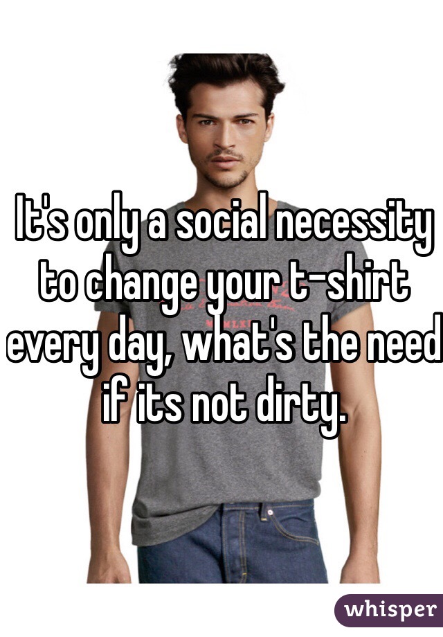 It's only a social necessity to change your t-shirt every day, what's the need if its not dirty.