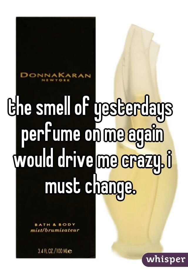 the smell of yesterdays perfume on me again would drive me crazy. i must change. 