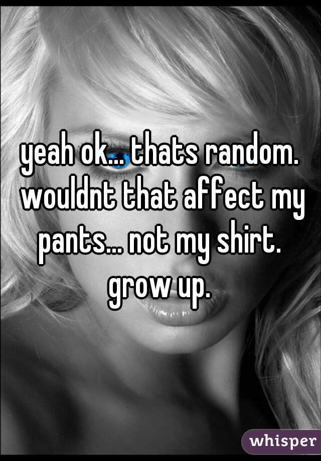 yeah ok... thats random. wouldnt that affect my pants... not my shirt.  grow up. 