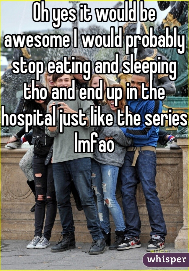 Oh yes it would be awesome I would probably stop eating and sleeping tho and end up in the hospital just like the series lmfao