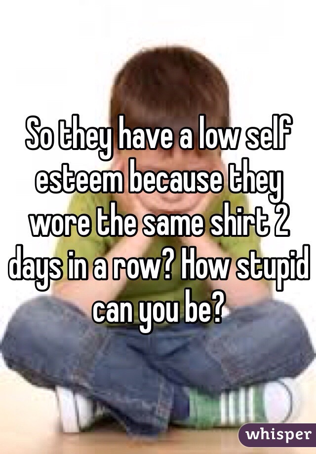 So they have a low self esteem because they wore the same shirt 2 days in a row? How stupid can you be? 