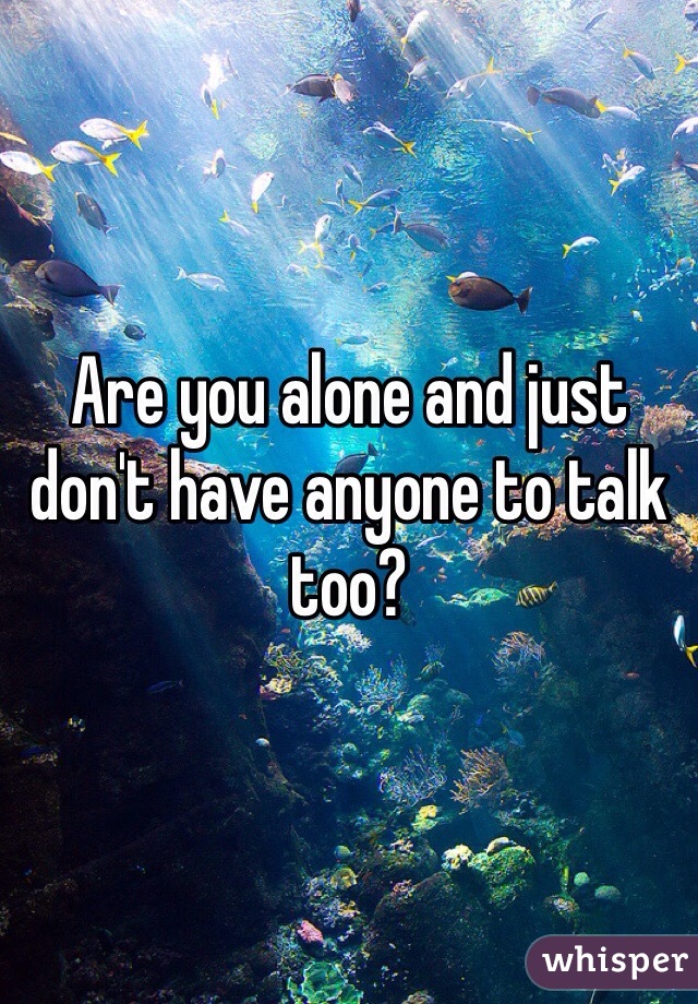 Are you alone and just don't have anyone to talk too?  