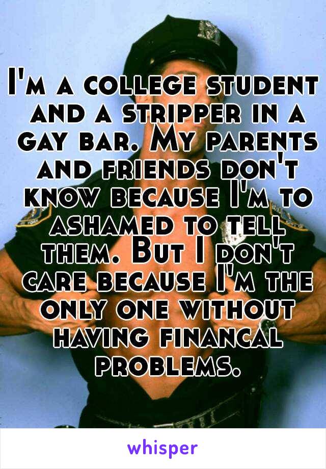 I'm a college student and a stripper in a gay bar. My parents and friends don't know because I'm to ashamed to tell them. But I don't care because I'm the only one without having financal problems.