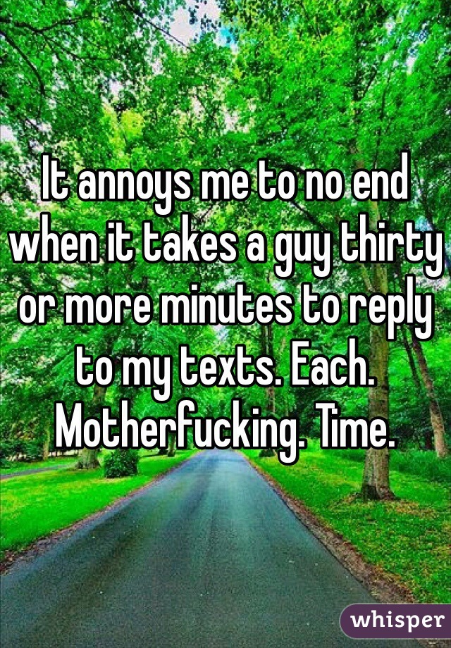 It annoys me to no end when it takes a guy thirty or more minutes to reply to my texts. Each. Motherfucking. Time.
 