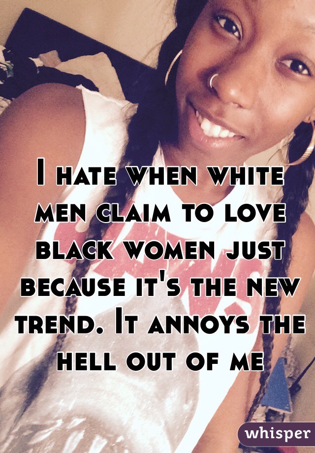 I hate when white men claim to love black women just because it's the new trend. It annoys the hell out of me