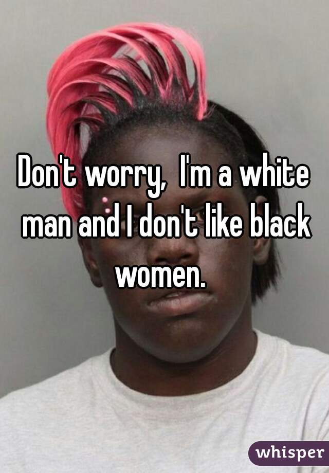 Don't worry,  I'm a white man and I don't like black women.  