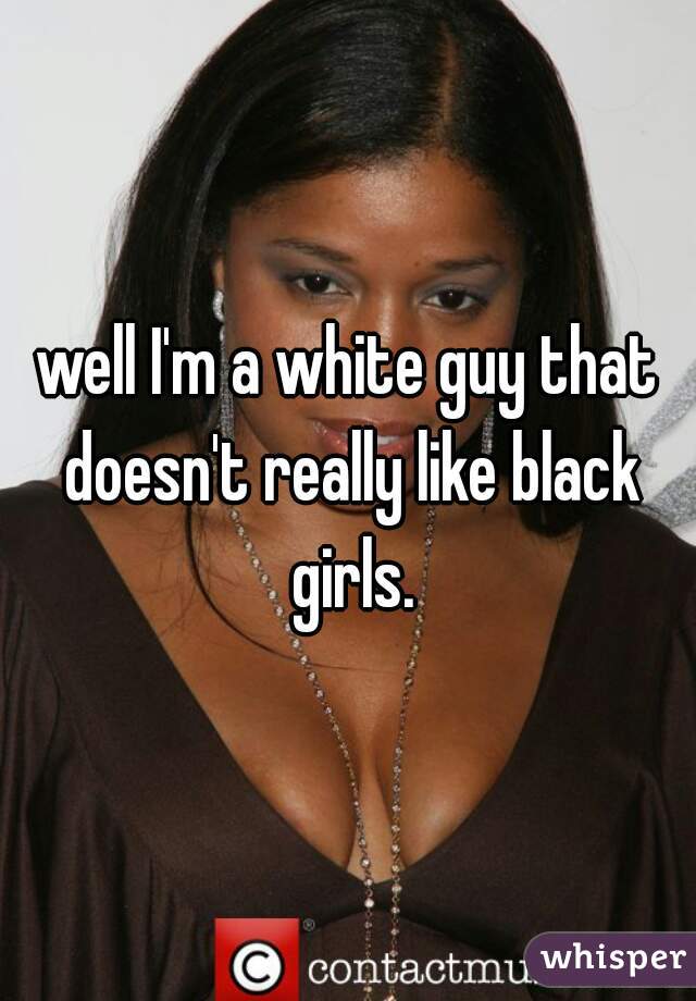 well I'm a white guy that doesn't really like black girls.