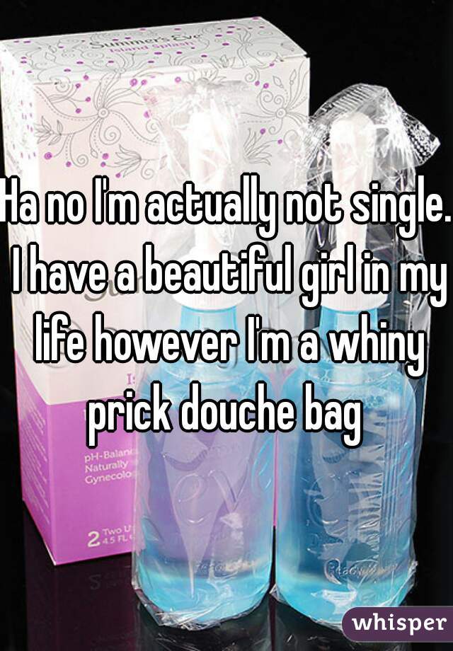 Ha no I'm actually not single. I have a beautiful girl in my life however I'm a whiny prick douche bag 