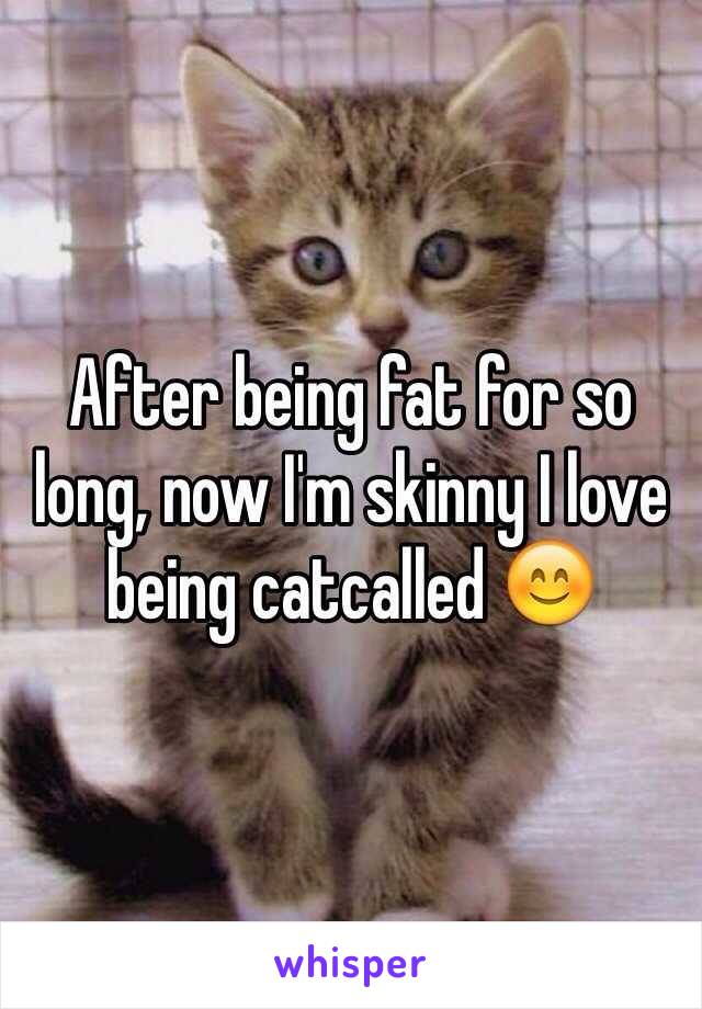 After being fat for so long, now I'm skinny I love being catcalled 😊