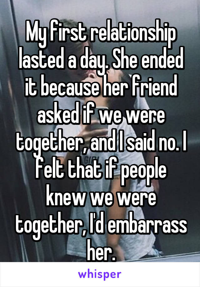 My first relationship lasted a day. She ended it because her friend asked if we were together, and I said no. I felt that if people knew we were together, I'd embarrass her.
