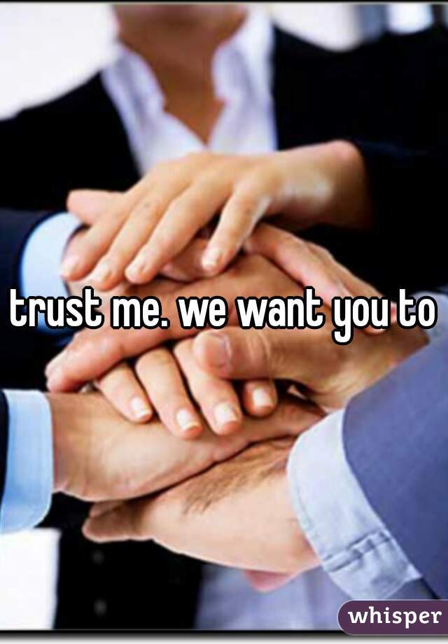 trust me. we want you to