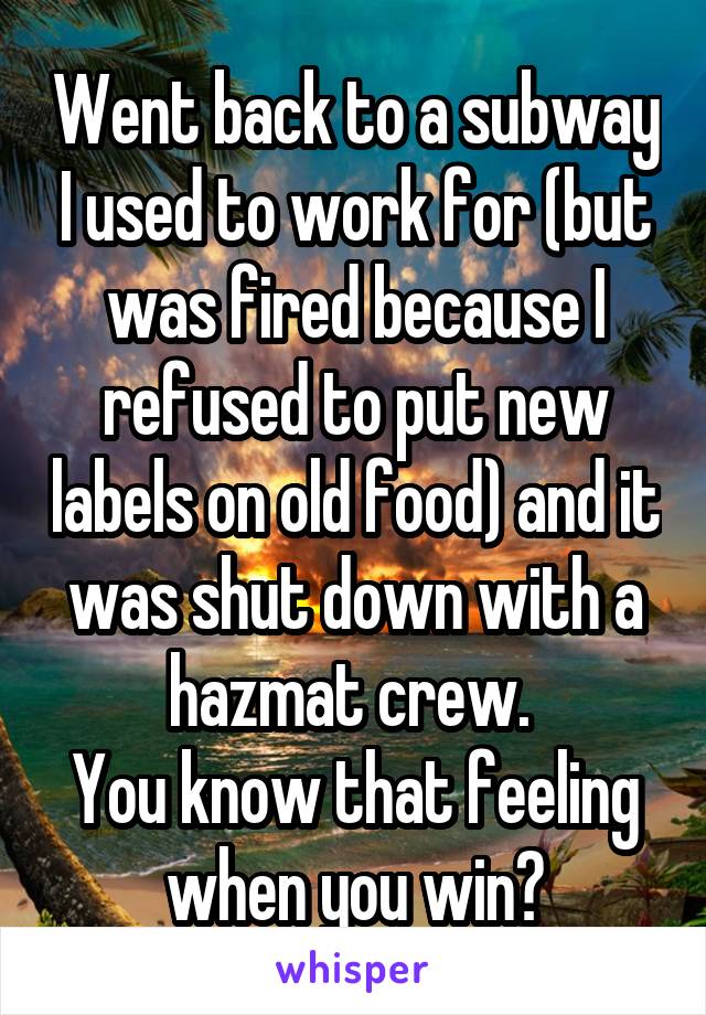Went back to a subway I used to work for (but was fired because I refused to put new labels on old food) and it was shut down with a hazmat crew. 
You know that feeling when you win?