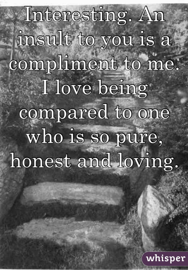 Interesting. An insult to you is a compliment to me. I love being compared to one who is so pure, honest and loving.
