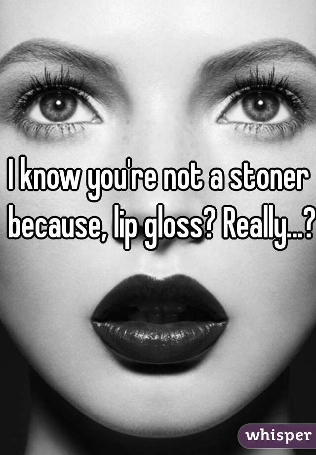 I know you're not a stoner because, lip gloss? Really...? 