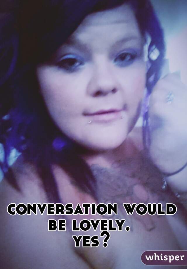 conversation would be lovely.  
yes?