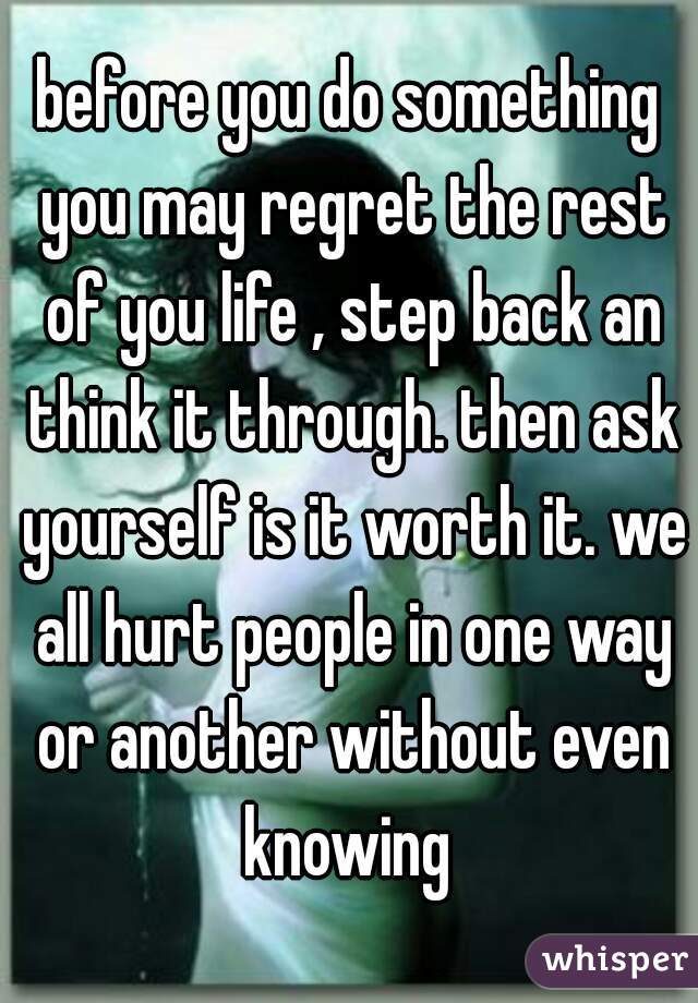before you do something you may regret the rest of you life , step back an think it through. then ask yourself is it worth it. we all hurt people in one way or another without even knowing 