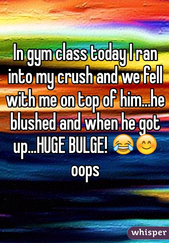 In gym class today I ran into my crush and we fell with me on top of him...he blushed and when he got up...HUGE BULGE! 😂😊 oops