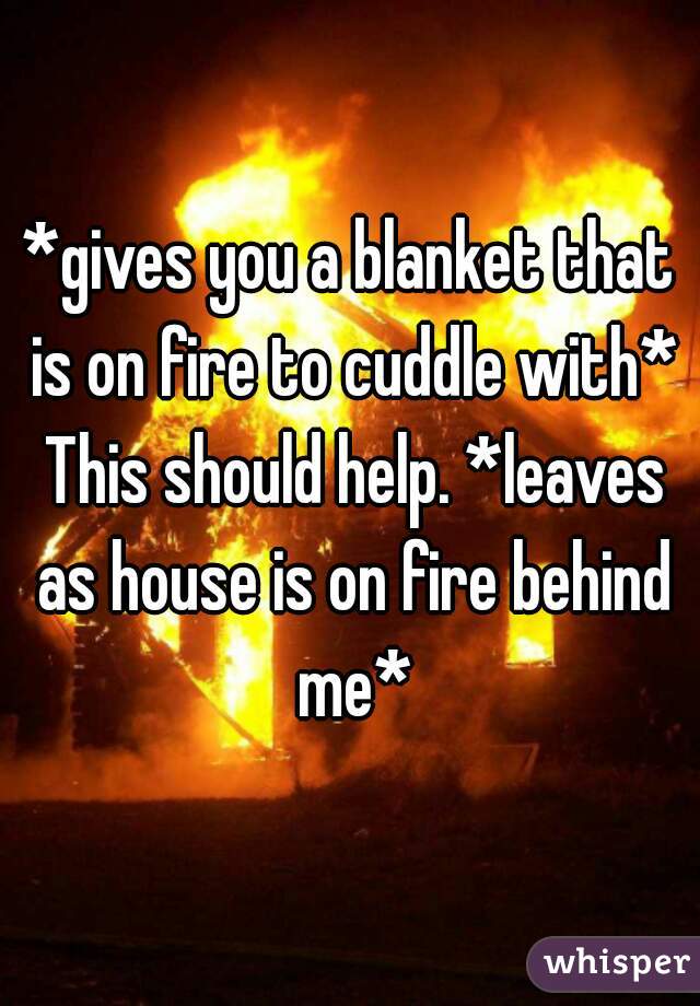 *gives you a blanket that is on fire to cuddle with* This should help. *leaves as house is on fire behind me*