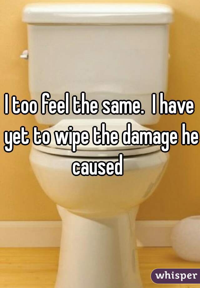 I too feel the same.  I have yet to wipe the damage he caused  
