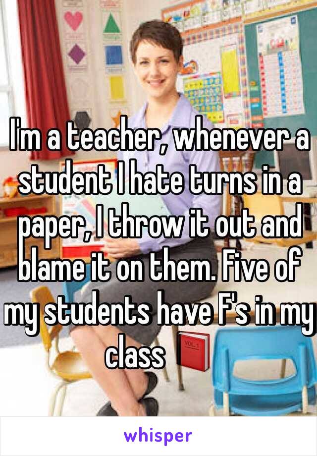 I'm a teacher, whenever a student I hate turns in a paper, I throw it out and blame it on them. Five of my students have F's in my class 